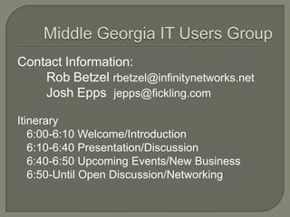 Middle Georgia IT Users Group Contact Information: 		Rob Betzelrbetzel@infinitynetworks.net Josh Epps  jepps@fickling.com Itinerary 	6:00-6:10 Welcome/Introduction 	6:10-6:40 Presentation/Discussion 	6:40-6:50 Upcoming Events/New Business 	6:50-Until Open Discussion/Networking 