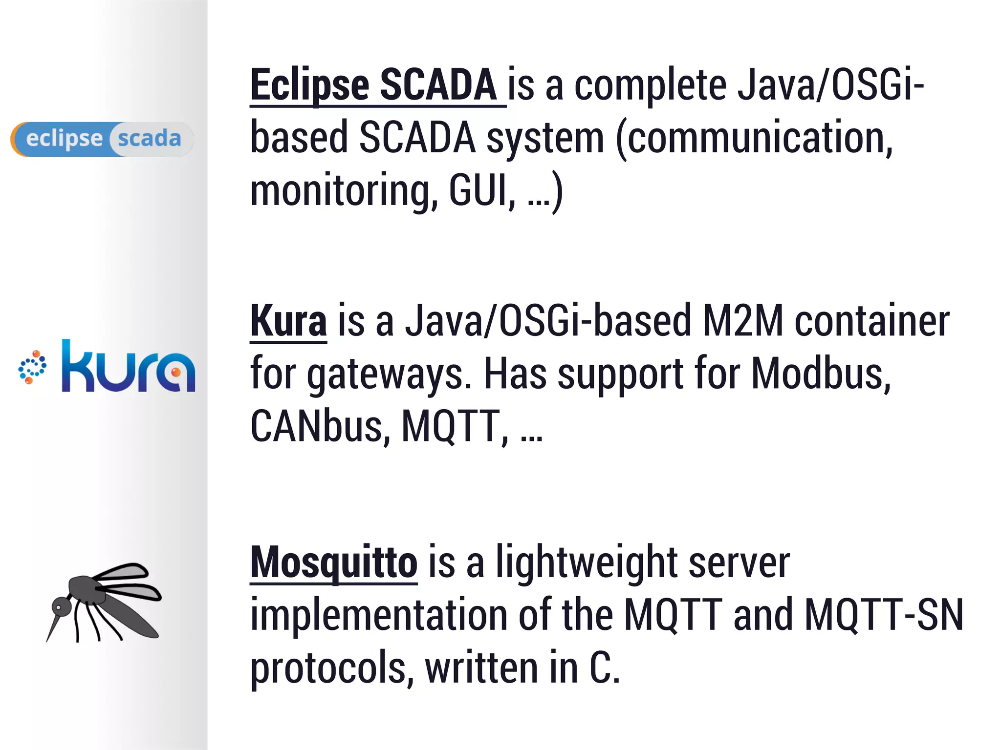 Eclipse SCADA is a complete Java/OSGi-
based SCADA system (communication,
monitoring, GUI, …)
Kura is a Java/OSGi-based M2M container
for gateways. Has support for Modbus,
CANbus, MQTT, …
Mosquitto is a lightweight server
implementation of the MQTT and MQTT-SN
protocols, written in C.
 