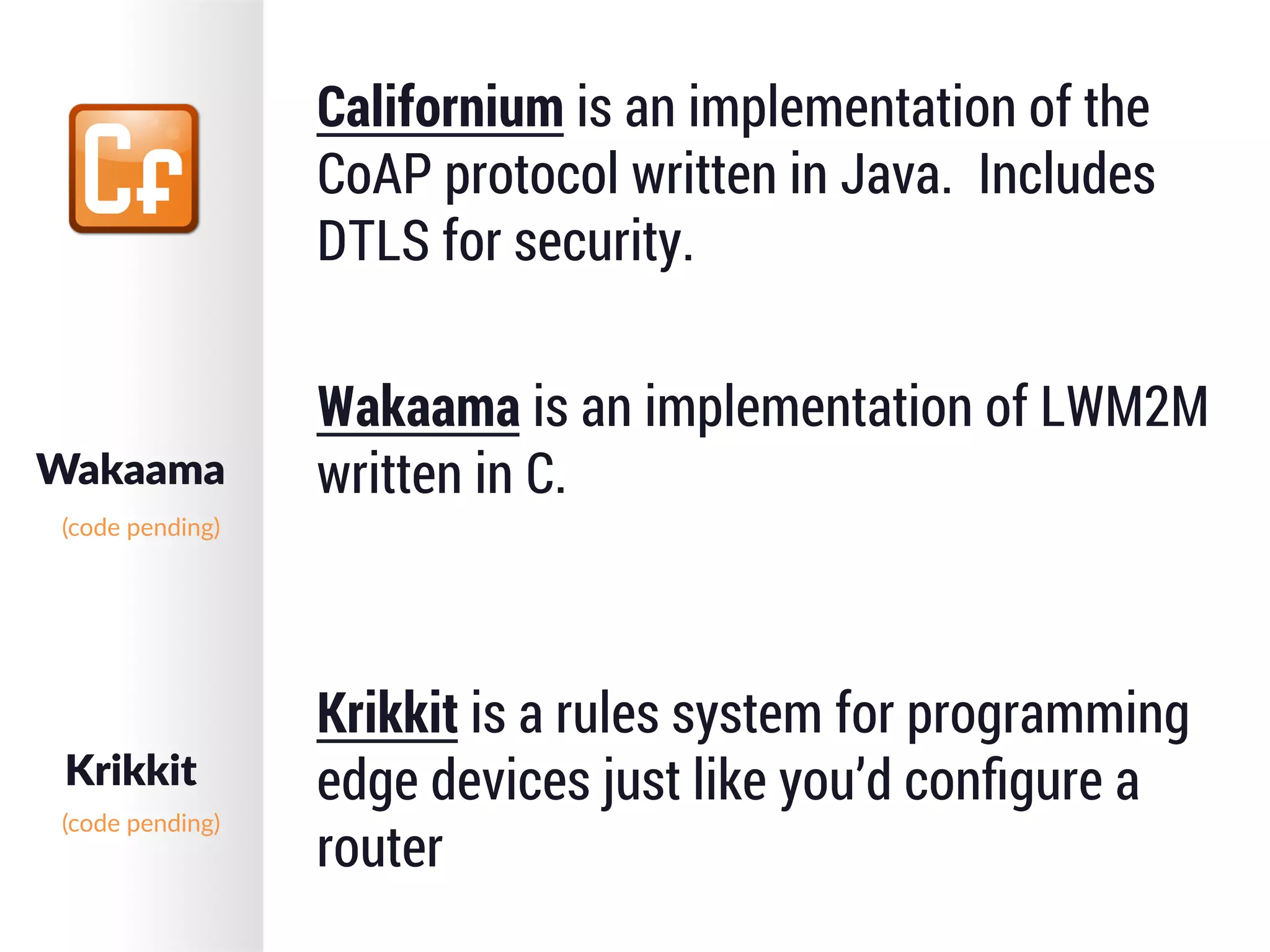 Californium is an implementation of the
CoAP protocol written in Java. Includes
DTLS for security.
Wakaama is an implementation of LWM2M
written in C.
Krikkit is a rules system for programming
edge devices just like you’d conﬁgure a
router
Wakaama
Krikkit
(code  pending)
(code  pending)
 
