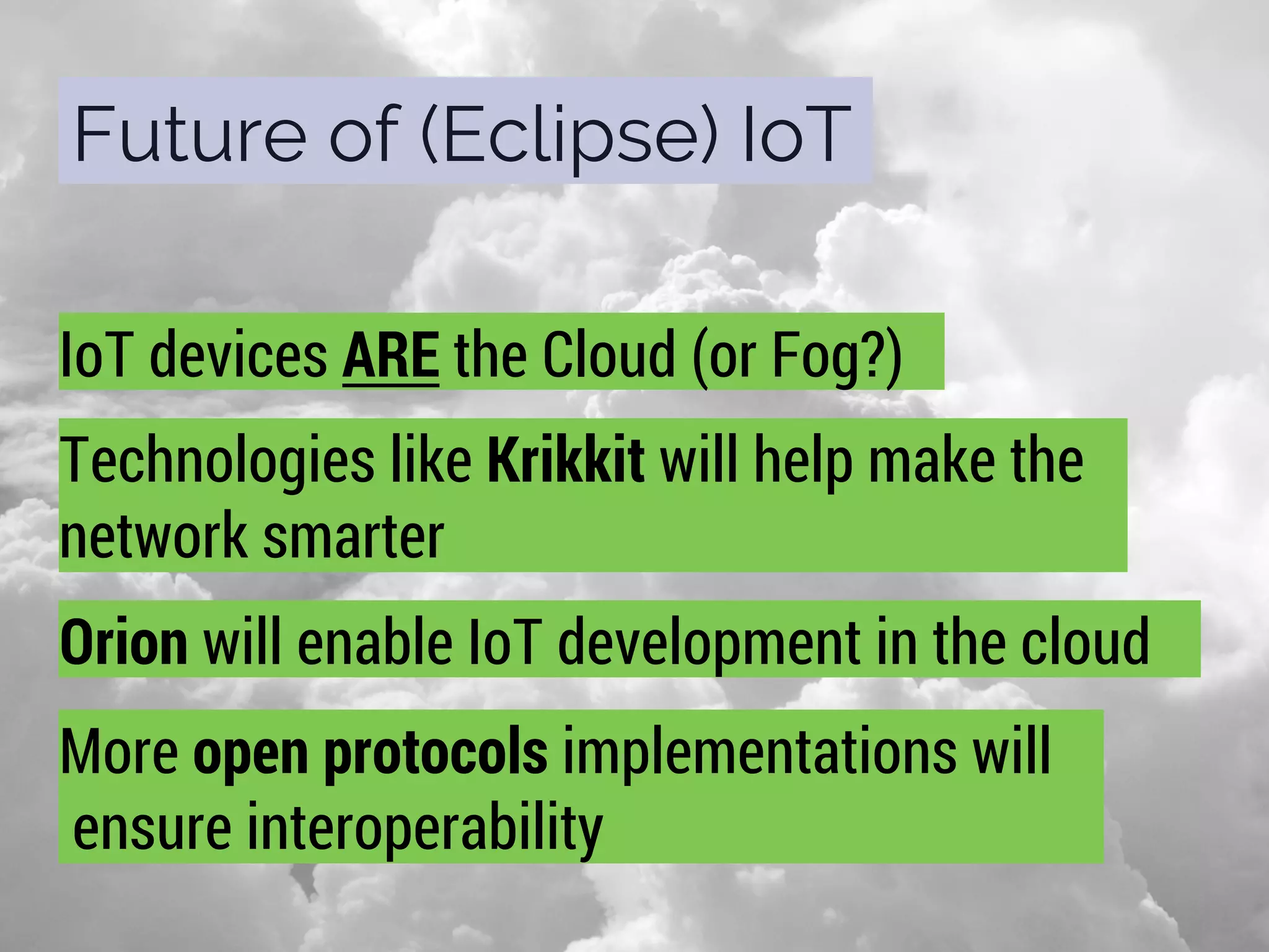 Future of (Eclipse) IoT
IoT devices ARE the Cloud (or Fog?)
Technologies like Krikkit will help make the
network smarter
Orion will enable IoT development in the cloud
More open protocols implementations will
ensure interoperability
 