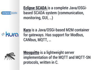 Eclipse SCADA is a complete Java/OSGi-
based SCADA system (communication,
monitoring, GUI, …)
Kura is a Java/OSGi-based M2M container
for gateways. Has support for Modbus,
CANbus, MQTT, …
Mosquitto is a lightweight server
implementation of the MQTT and MQTT-SN
protocols, written in C.
 