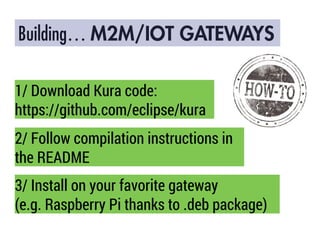 Building… M2M/IOT GATEWAYS
1/ Download Kura code:
https://github.com/eclipse/kura
2/ Follow compilation instructions in
the README
3/ Install on your favorite gateway
(e.g. Raspberry Pi thanks to .deb package)
 