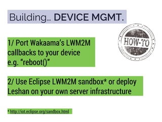 Building… DEVICE MGMT.
1/ Port Wakaama’s LWM2M
callbacks to your device
e.g. “reboot()”
2/ Use Eclipse LWM2M sandbox* or deploy
Leshan on your own server infrastructure
* http://iot.eclipse.org/sandbox.html
 