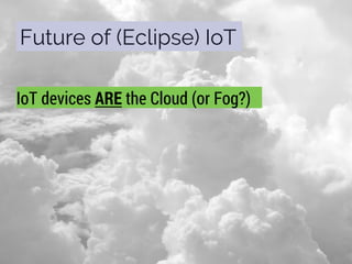 Future of (Eclipse) IoT
IoT devices ARE the Cloud (or Fog?)
 