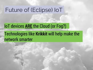 Future of (Eclipse) IoT
IoT devices ARE the Cloud (or Fog?)
Technologies like Krikkit will help make the
network smarter
 