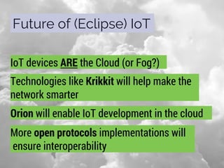 Future of (Eclipse) IoT
IoT devices ARE the Cloud (or Fog?)
Technologies like Krikkit will help make the
network smarter
Orion will enable IoT development in the cloud
More open protocols implementations will
ensure interoperability
 