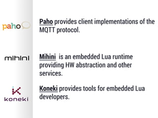 Paho provides client implementations of the
MQTT protocol.
Mihini is an embedded Lua runtime
providing HW abstraction and other
services.
Koneki provides tools for embedded Lua
developers.
 