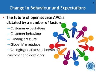 5
Change in Behaviour and Expectations
• The future of open source AAC is
dictated by a number of factors
– Customer expectations
– Customer behaviour
– Funding pressure
– Global Marketplace
– Changing relationship between
customer and developer
 