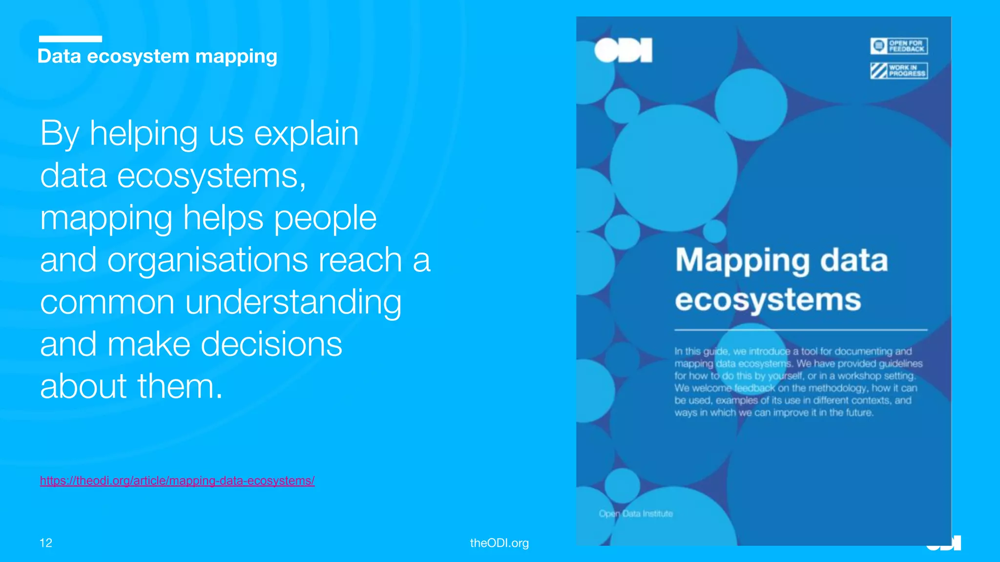 12 theODI.org
Place your image over the grey box and crop accordingly
Data ecosystem mapping
By helping us explain
data ecosystems,
mapping helps people
and organisations reach a
common understanding
and make decisions
about them.
https://theodi.org/article/mapping-data-ecosystems/
 
