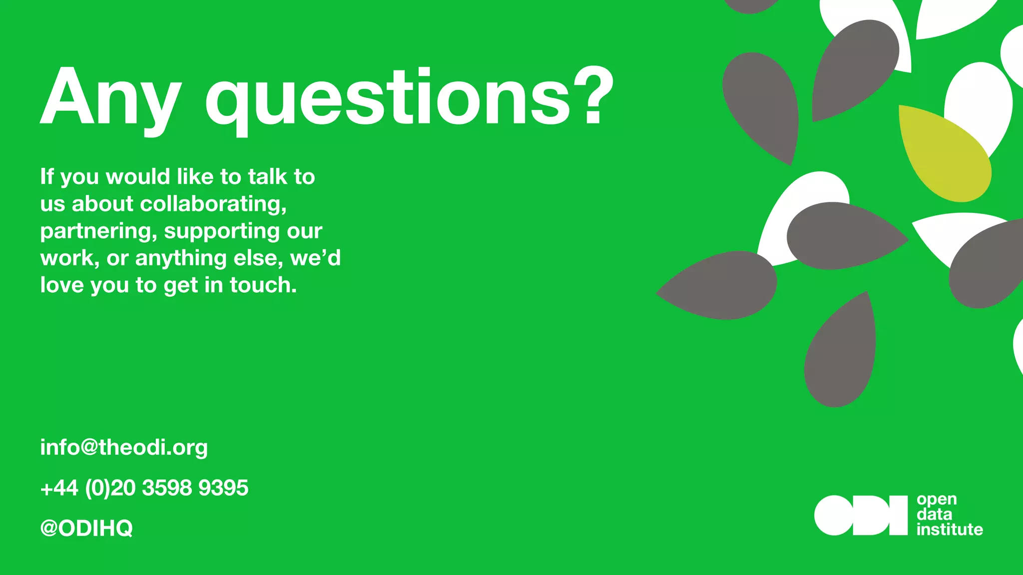 Any questions?
If you would like to talk to
us about collaborating,
partnering, supporting our
work, or anything else, we’d
love you to get in touch.
info@theodi.org
+44 (0)20 3598 9395
@ODIHQ
 
