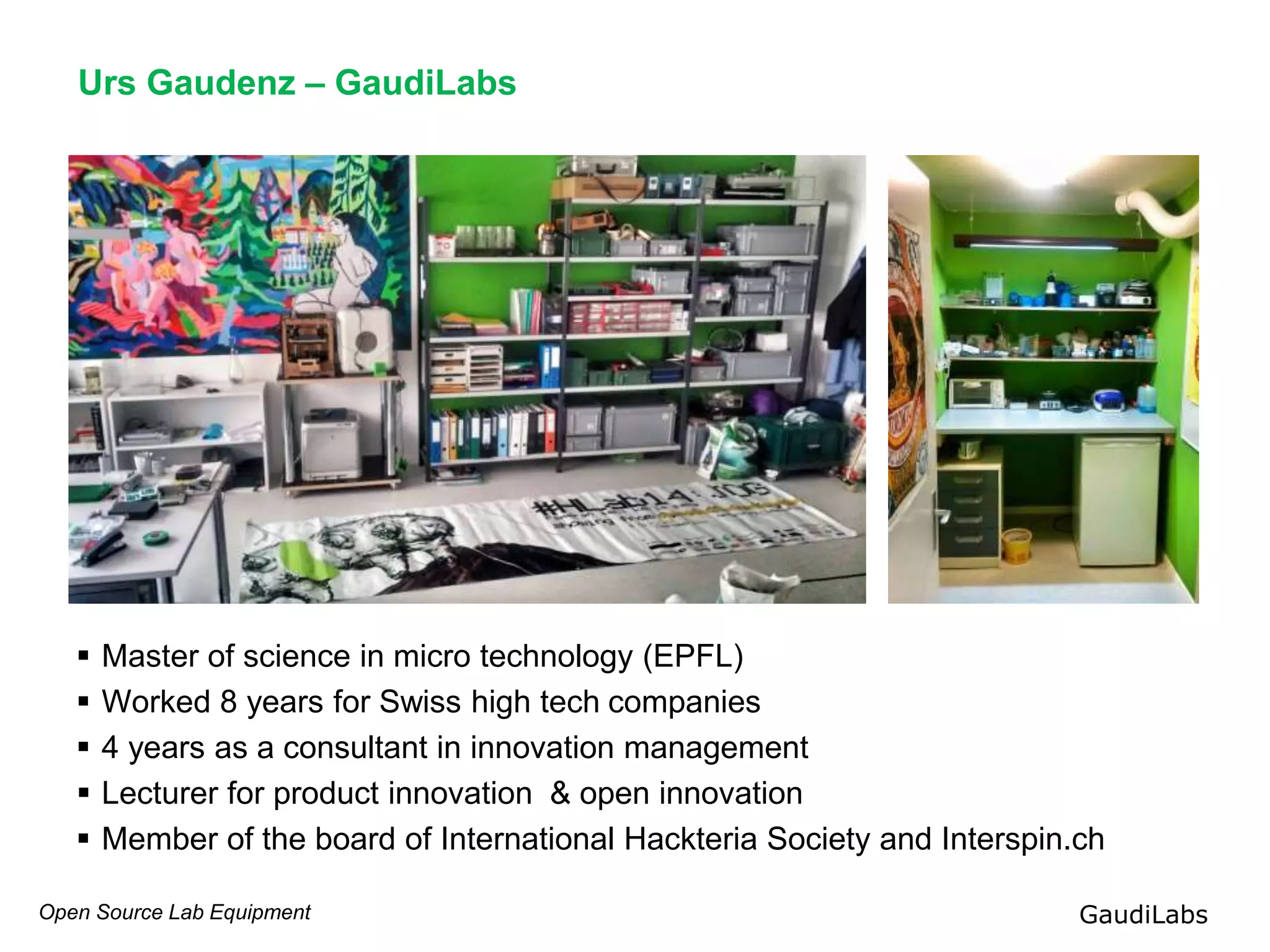 Open Source Lab Equipment GaudiLabs
Urs Gaudenz – GaudiLabs
 Master of science in micro technology (EPFL)
 Worked 8 years for Swiss high tech companies
 4 years as a consultant in innovation management
 Lecturer for product innovation & open innovation
 Member of the board of International Hackteria Society and Interspin.ch
 