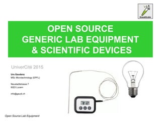 Open Source Lab Equipment
Urs Gaudenz
MSc Microtechnology (EPFL)
Neustadtstrasse 7
6003 Lucern
info@gaudi.ch
UniverCité 2015
OPEN SOURCE
GENERIC LAB EQUIPMENT
& SCIENTIFIC DEVICES
 