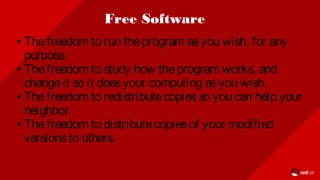 Free Software
● Thefreedom to run theprogram asyou wish, for any
purpose.
● Thefreedom to study how theprogram works, and
changeit so it doesyour computing asyou wish.
● Thefreedom to redistributecopiesso you can help your
neighbor.
● Thefreedom to distributecopiesof your modified
versionsto others.
 