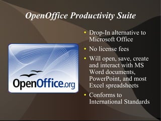 OpenOffice Productivity Suite Drop-In alternative to Microsoft Office No license fees Will open, save, create and interact with MS Word documents, PowerPoint, and most Excel spreadsheets Conforms to International Standards 