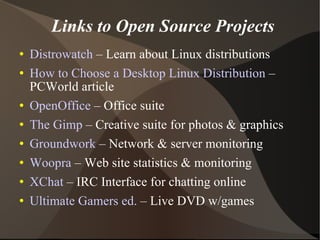 Links to Open Source Projects Distrowatch  – Learn about Linux distributions How to Choose a Desktop Linux Distribution  – PCWorld article OpenOffice  – Office suite The Gimp  – Creative suite for photos & graphics Groundwork  – Network & server monitoring Woopra  – Web site statistics & monitoring XChat  – IRC Interface for chatting online Ultimate Gamers ed.  – Live DVD w/games 
