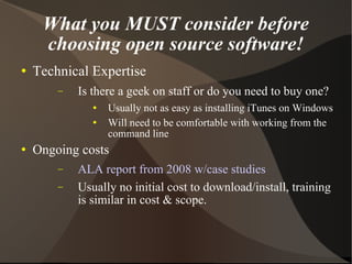 What you MUST consider before choosing open source software! Technical Expertise Is there a geek on staff or do you need to buy one? Usually not as easy as installing iTunes on Windows Will need to be comfortable with working from the command line Ongoing costs ALA report from 2008 w/case studies Usually no initial cost to download/install, training is similar in cost & scope. 