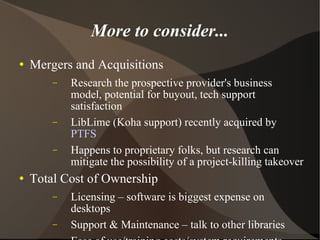 More to consider... Mergers and Acquisitions Research the prospective provider's business model, potential for buyout, tech support satisfaction LibLime (Koha support) recently acquired by  PTFS Happens to proprietary folks, but research can mitigate the possibility of a project-killing takeover Total Cost of Ownership Licensing – software is biggest expense on desktops Support & Maintenance – talk to other libraries Ease of use/training costs/system requirements 