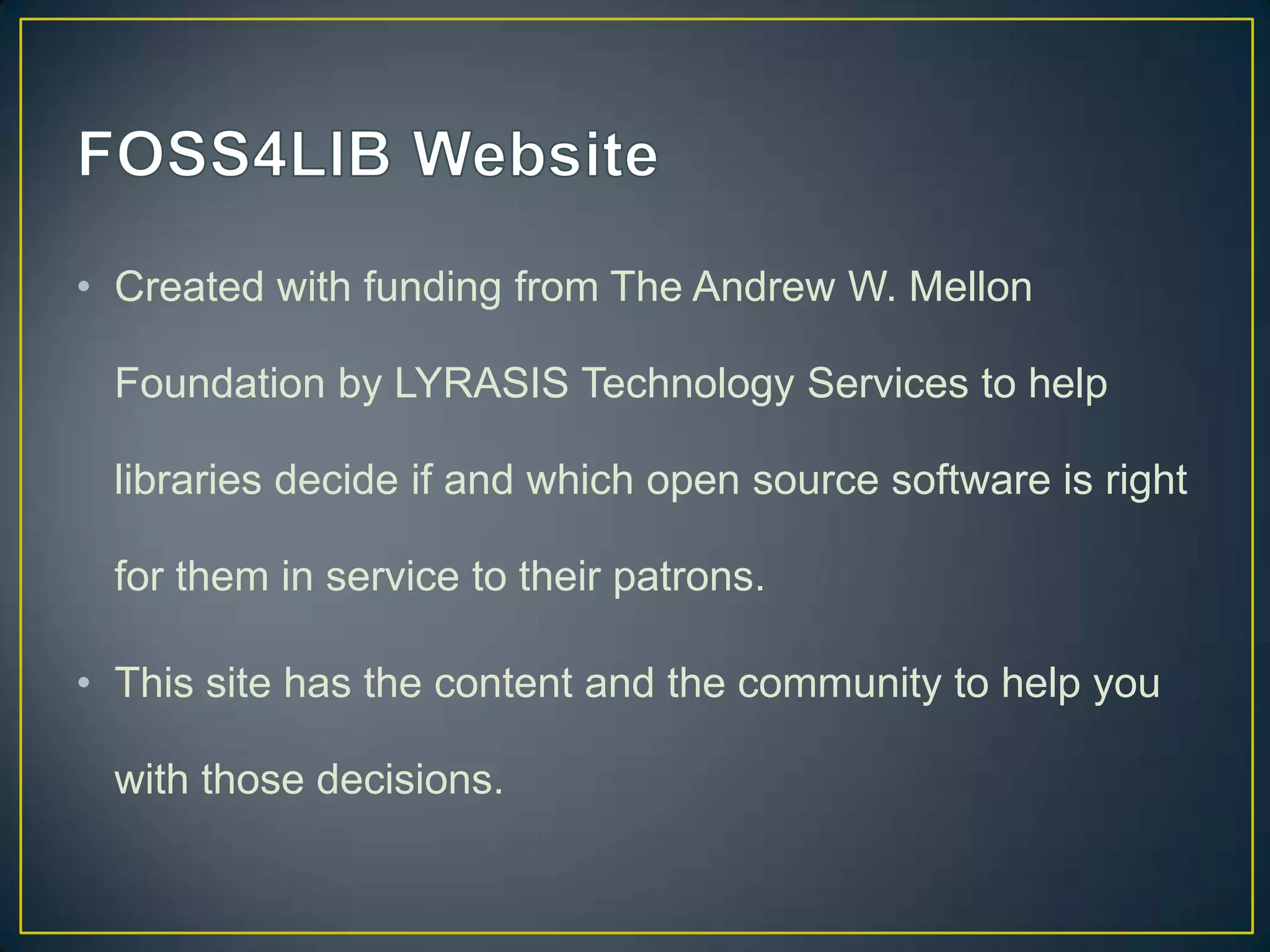 • Created with funding from The Andrew W. Mellon

  Foundation by LYRASIS Technology Services to help

  libraries decide if and which open source software is right

  for them in service to their patrons.

• This site has the content and the community to help you

  with those decisions.
 