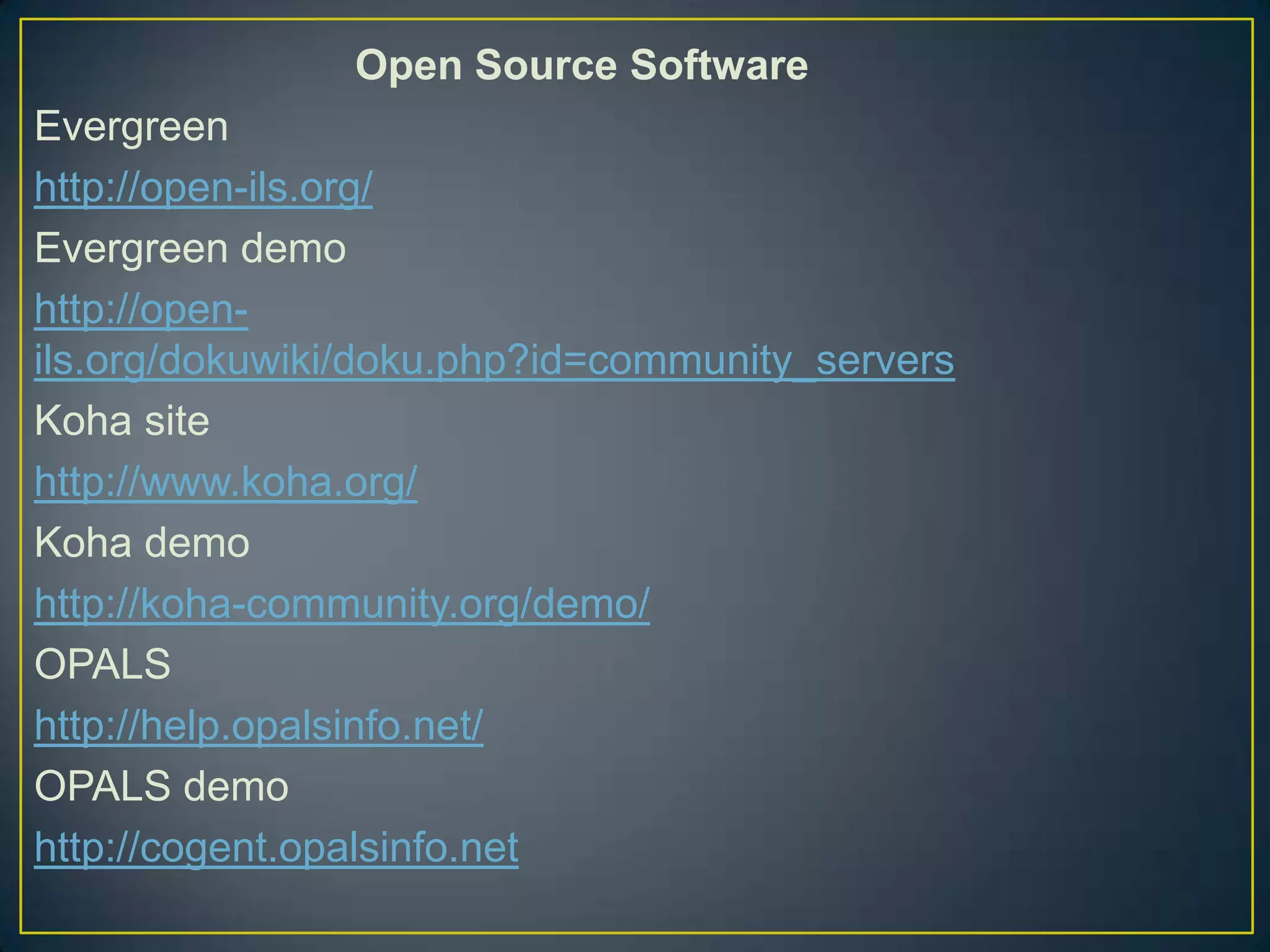 Open Source Software
Evergreen
http://open-ils.org/
Evergreen demo
http://open-
ils.org/dokuwiki/doku.php?id=community_servers
Koha site
http://www.koha.org/
Koha demo
http://koha-community.org/demo/
OPALS
http://help.opalsinfo.net/
OPALS demo
http://cogent.opalsinfo.net
 