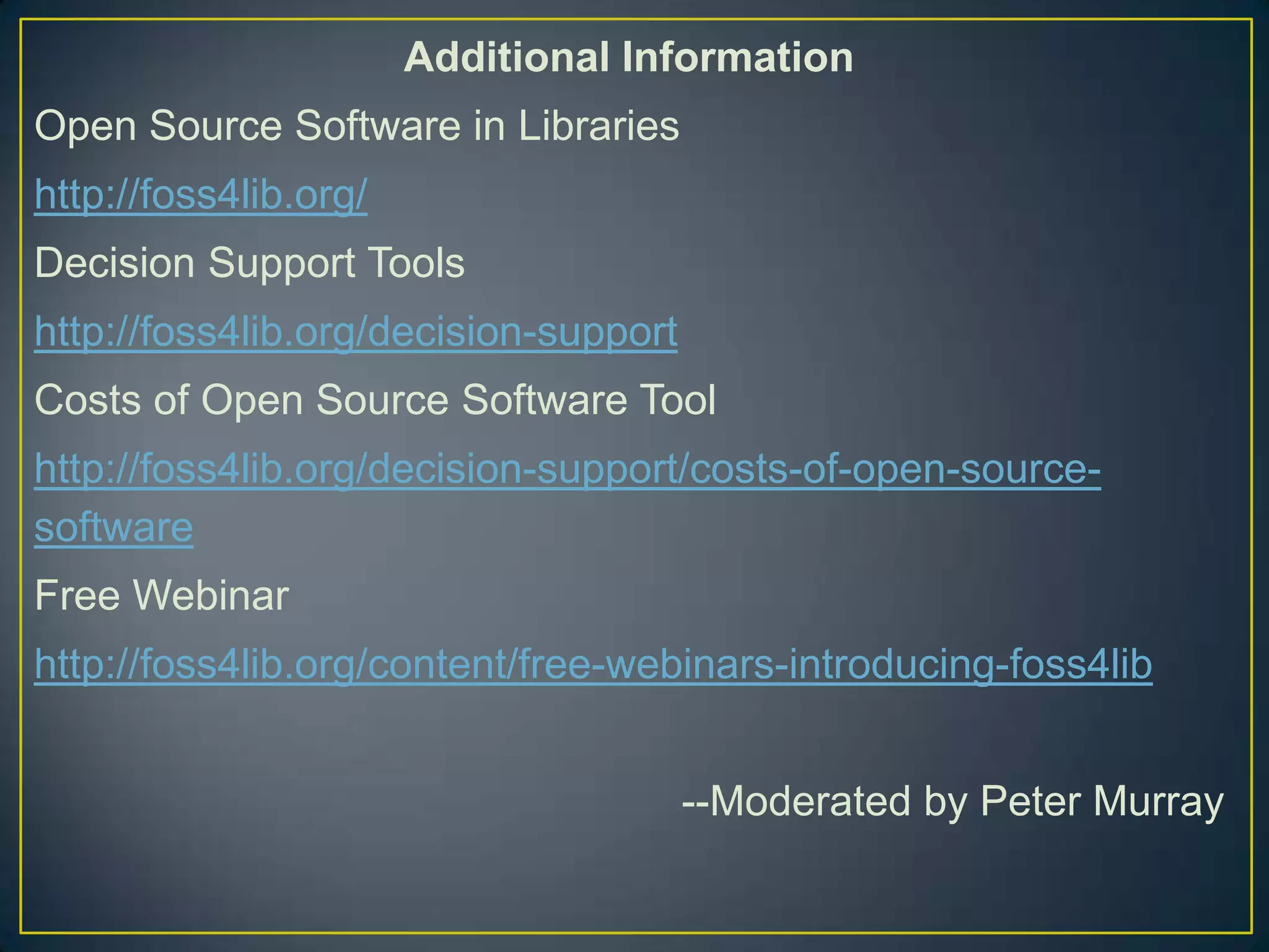 Additional Information
Open Source Software in Libraries
http://foss4lib.org/
Decision Support Tools
http://foss4lib.org/decision-support
Costs of Open Source Software Tool
http://foss4lib.org/decision-support/costs-of-open-source-
software
Free Webinar
http://foss4lib.org/content/free-webinars-introducing-foss4lib


                                       --Moderated by Peter Murray
 