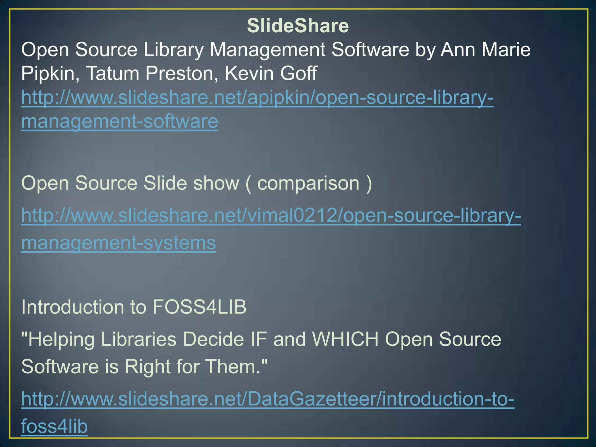 SlideShare
Open Source Library Management Software by Ann Marie
Pipkin, Tatum Preston, Kevin Goff
http://www.slideshare.net/apipkin/open-source-library-
management-software


Open Source Slide show ( comparison )
http://www.slideshare.net/vimal0212/open-source-library-
management-systems


Introduction to FOSS4LIB
"Helping Libraries Decide IF and WHICH Open Source
Software is Right for Them."
http://www.slideshare.net/DataGazetteer/introduction-to-
foss4lib
 