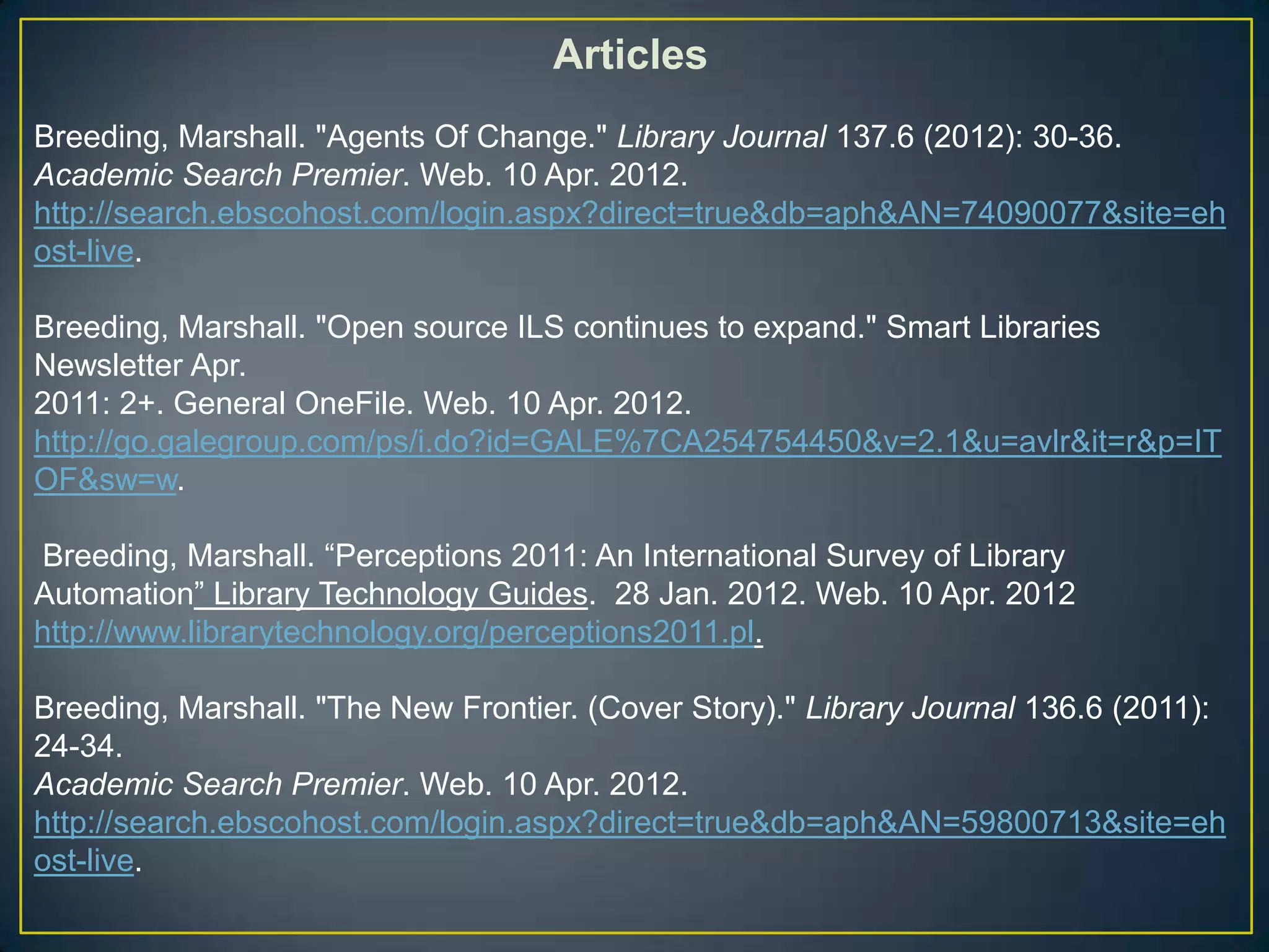 Articles
Breeding, Marshall. "Agents Of Change." Library Journal 137.6 (2012): 30-36.
Academic Search Premier. Web. 10 Apr. 2012.
http://search.ebscohost.com/login.aspx?direct=true&db=aph&AN=74090077&site=eh
ost-live.

Breeding, Marshall. "Open source ILS continues to expand." Smart Libraries
Newsletter Apr.
2011: 2+. General OneFile. Web. 10 Apr. 2012.
http://go.galegroup.com/ps/i.do?id=GALE%7CA254754450&v=2.1&u=avlr&it=r&p=IT
OF&sw=w.

Breeding, Marshall. “Perceptions 2011: An International Survey of Library
Automation” Library Technology Guides. 28 Jan. 2012. Web. 10 Apr. 2012
http://www.librarytechnology.org/perceptions2011.pl.

Breeding, Marshall. "The New Frontier. (Cover Story)." Library Journal 136.6 (2011):
24-34.
Academic Search Premier. Web. 10 Apr. 2012.
http://search.ebscohost.com/login.aspx?direct=true&db=aph&AN=59800713&site=eh
ost-live.
 
