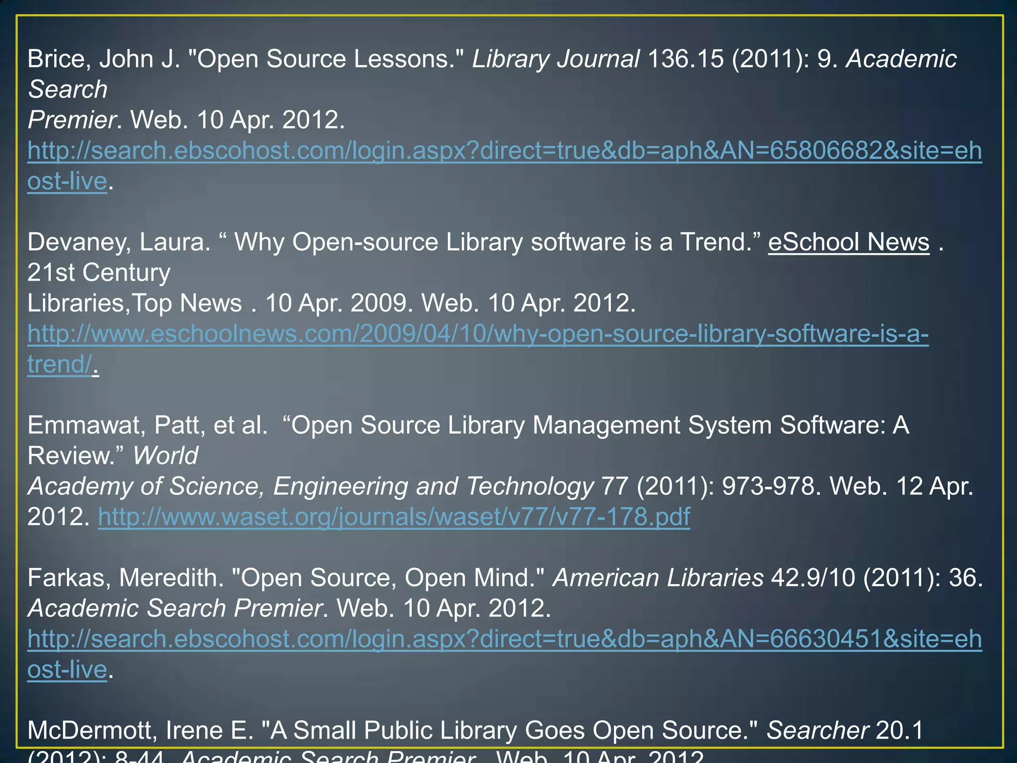 Brice, John J. "Open Source Lessons." Library Journal 136.15 (2011): 9. Academic
Search
Premier. Web. 10 Apr. 2012.
http://search.ebscohost.com/login.aspx?direct=true&db=aph&AN=65806682&site=eh
ost-live.

Devaney, Laura. “ Why Open-source Library software is a Trend.” eSchool News .
21st Century
Libraries,Top News . 10 Apr. 2009. Web. 10 Apr. 2012.
http://www.eschoolnews.com/2009/04/10/why-open-source-library-software-is-a-
trend/.

Emmawat, Patt, et al. “Open Source Library Management System Software: A
Review.” World
Academy of Science, Engineering and Technology 77 (2011): 973-978. Web. 12 Apr.
2012. http://www.waset.org/journals/waset/v77/v77-178.pdf

Farkas, Meredith. "Open Source, Open Mind." American Libraries 42.9/10 (2011): 36.
Academic Search Premier. Web. 10 Apr. 2012.
http://search.ebscohost.com/login.aspx?direct=true&db=aph&AN=66630451&site=eh
ost-live.

McDermott, Irene E. "A Small Public Library Goes Open Source." Searcher 20.1
 