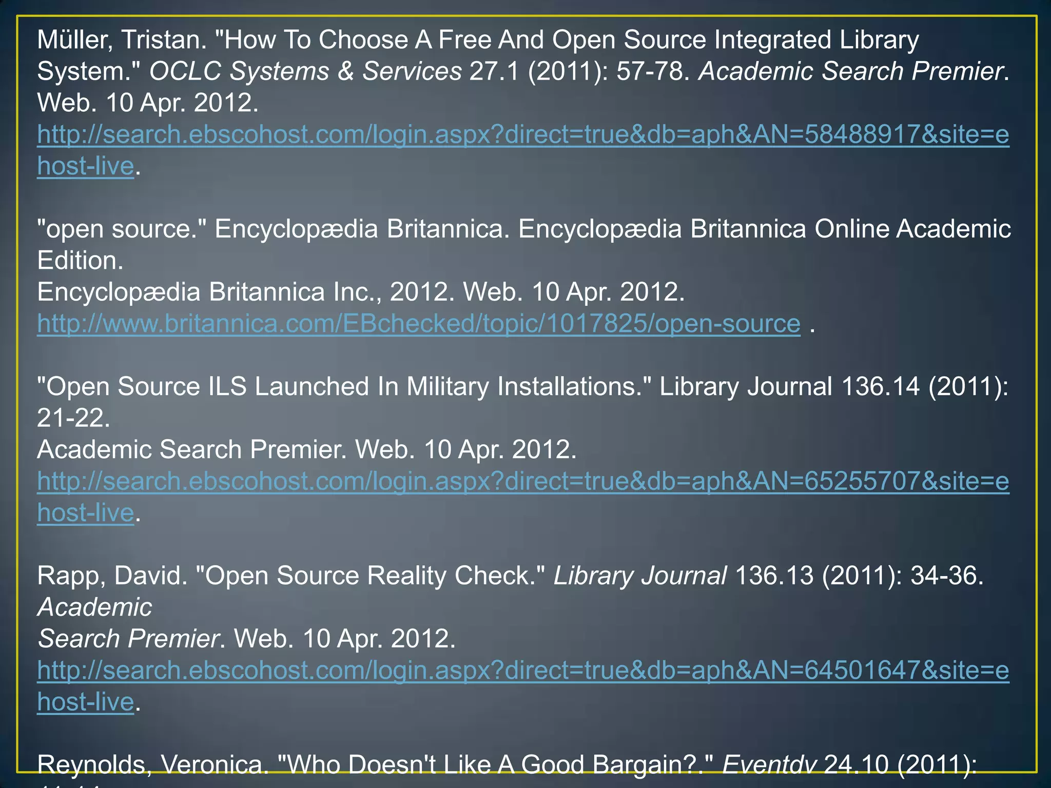 Müller, Tristan. "How To Choose A Free And Open Source Integrated Library
System." OCLC Systems & Services 27.1 (2011): 57-78. Academic Search Premier.
Web. 10 Apr. 2012.
http://search.ebscohost.com/login.aspx?direct=true&db=aph&AN=58488917&site=e
host-live.

"open source." Encyclopædia Britannica. Encyclopædia Britannica Online Academic
Edition.
Encyclopædia Britannica Inc., 2012. Web. 10 Apr. 2012.
http://www.britannica.com/EBchecked/topic/1017825/open-source .

"Open Source ILS Launched In Military Installations." Library Journal 136.14 (2011):
21-22.
Academic Search Premier. Web. 10 Apr. 2012.
http://search.ebscohost.com/login.aspx?direct=true&db=aph&AN=65255707&site=e
host-live.

Rapp, David. "Open Source Reality Check." Library Journal 136.13 (2011): 34-36.
Academic
Search Premier. Web. 10 Apr. 2012.
http://search.ebscohost.com/login.aspx?direct=true&db=aph&AN=64501647&site=e
host-live.

Reynolds, Veronica. "Who Doesn't Like A Good Bargain?." Eventdv 24.10 (2011):
 