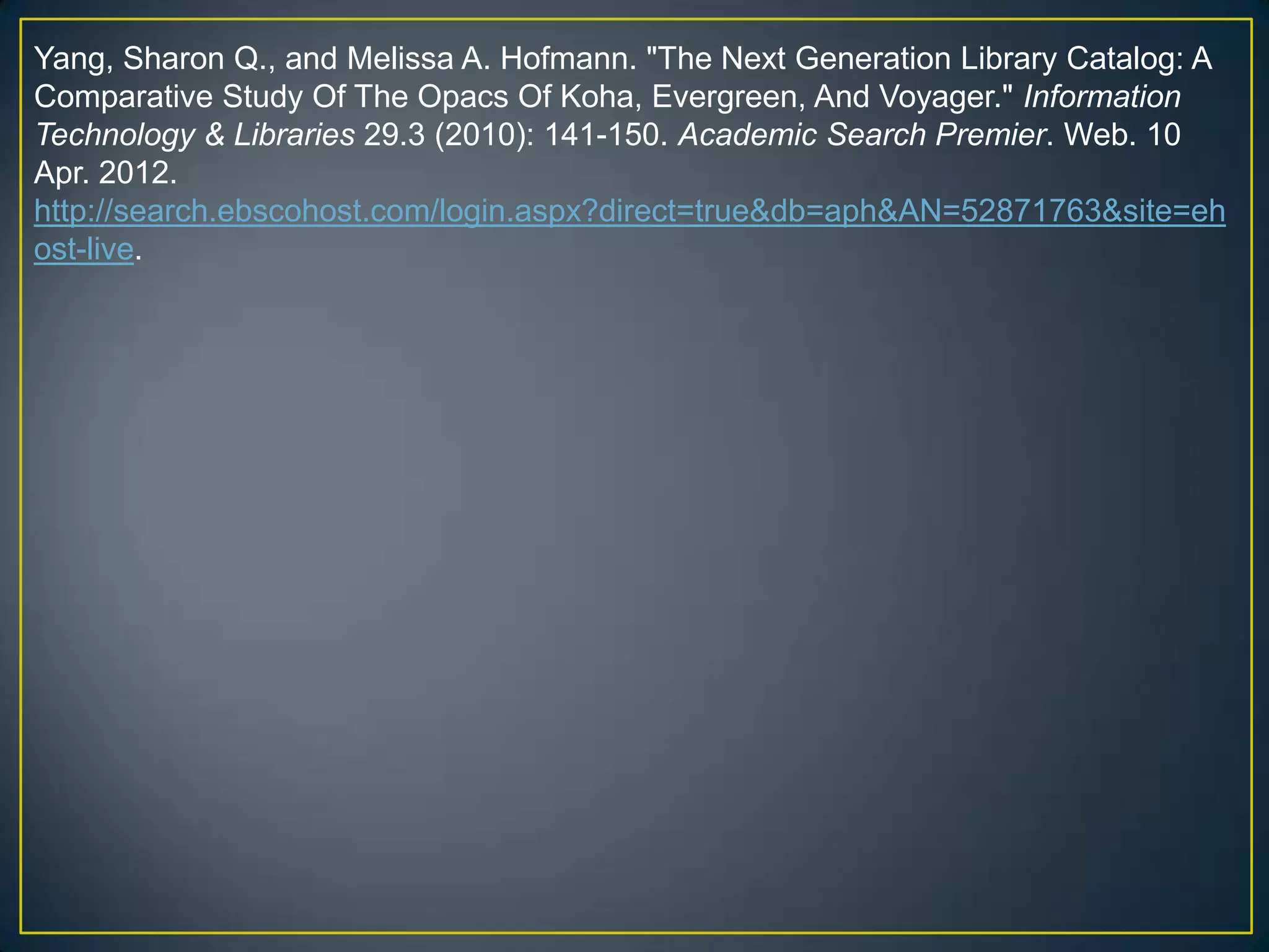 Yang, Sharon Q., and Melissa A. Hofmann. "The Next Generation Library Catalog: A
Comparative Study Of The Opacs Of Koha, Evergreen, And Voyager." Information
Technology & Libraries 29.3 (2010): 141-150. Academic Search Premier. Web. 10
Apr. 2012.
http://search.ebscohost.com/login.aspx?direct=true&db=aph&AN=52871763&site=eh
ost-live.
 