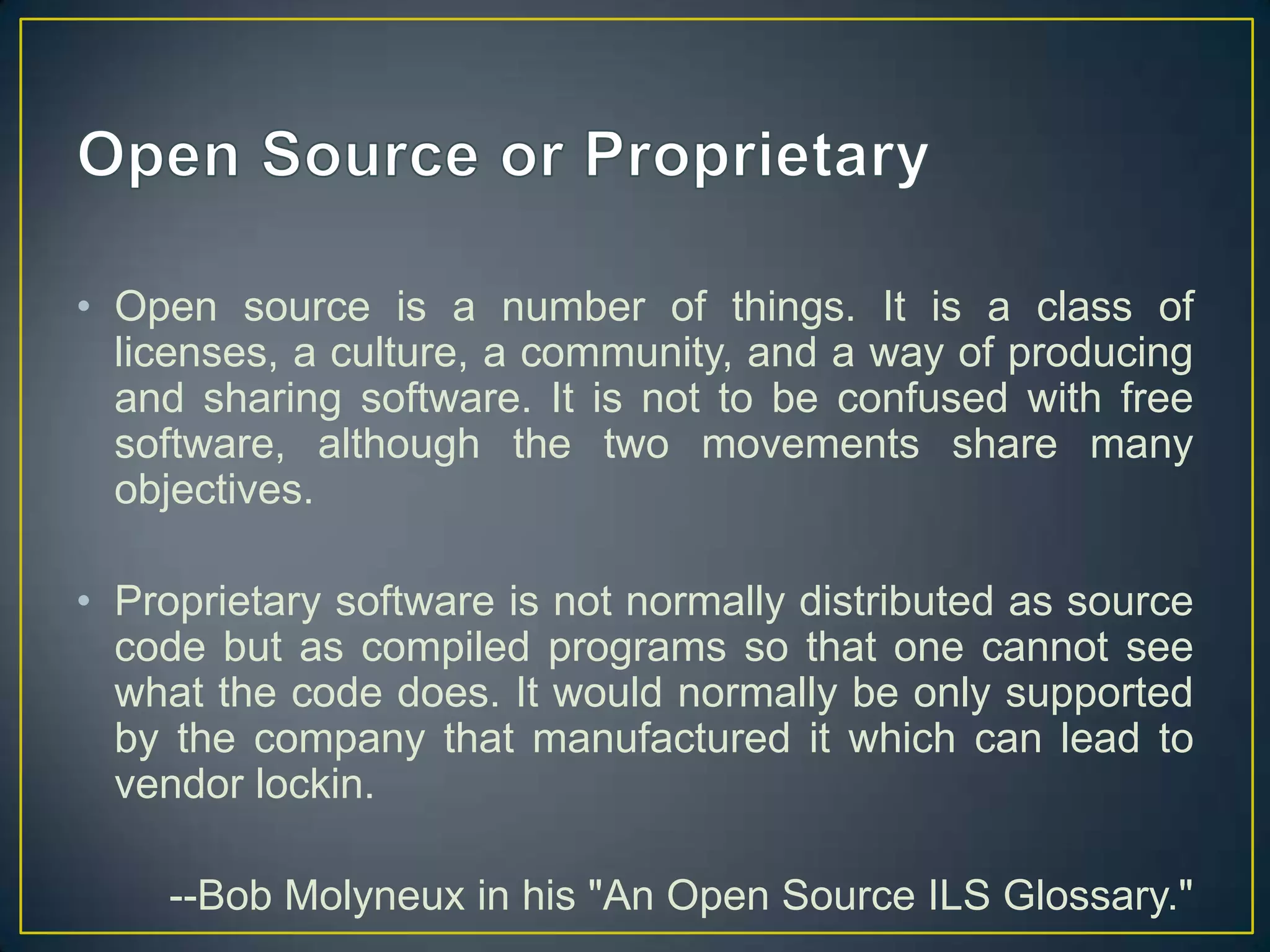 • Open source is a number of things. It is a class of
  licenses, a culture, a community, and a way of producing
  and sharing software. It is not to be confused with free
  software, although the two movements share many
  objectives.

• Proprietary software is not normally distributed as source
  code but as compiled programs so that one cannot see
  what the code does. It would normally be only supported
  by the company that manufactured it which can lead to
  vendor lockin.

    --Bob Molyneux in his "An Open Source ILS Glossary."
 