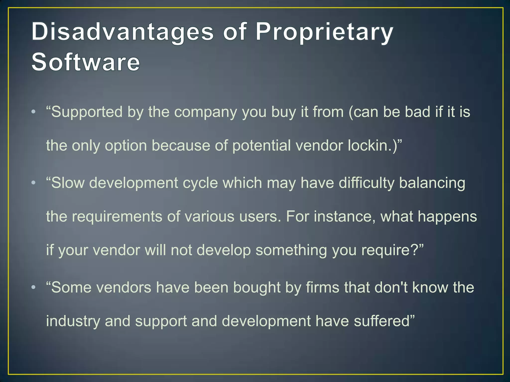 • “Supported by the company you buy it from (can be bad if it is

  the only option because of potential vendor lockin.)”

• “Slow development cycle which may have difficulty balancing

  the requirements of various users. For instance, what happens

  if your vendor will not develop something you require?”

• “Some vendors have been bought by firms that don't know the

  industry and support and development have suffered”
 
