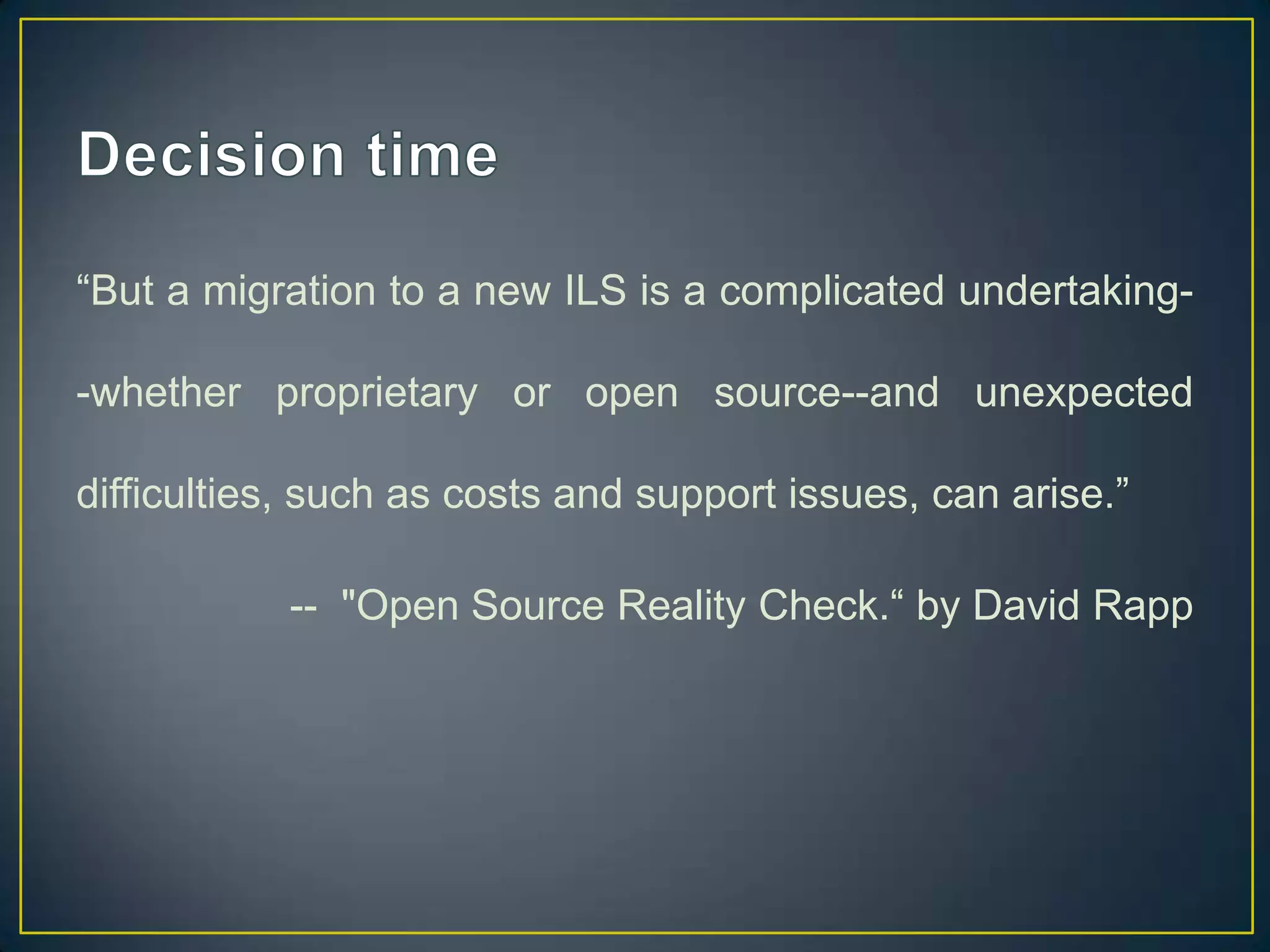 “But a migration to a new ILS is a complicated undertaking-

-whether proprietary or open source--and unexpected

difficulties, such as costs and support issues, can arise.”

           -- "Open Source Reality Check.“ by David Rapp
 