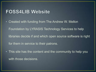 • Created with funding from The Andrew W. Mellon

  Foundation by LYRASIS Technology Services to help

  libraries decide if and which open source software is right

  for them in service to their patrons.

• This site has the content and the community to help you

  with those decisions.
 