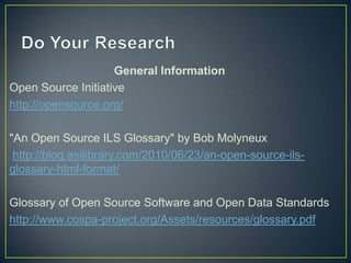 General Information
Open Source Initiative
http://opensource.org/

"An Open Source ILS Glossary" by Bob Molyneux
 http://blog.esilibrary.com/2010/06/23/an-open-source-ils-
glossary-html-format/

Glossary of Open Source Software and Open Data Standards
http://www.cospa-project.org/Assets/resources/glossary.pdf
 