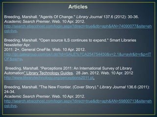 Articles
Breeding, Marshall. "Agents Of Change." Library Journal 137.6 (2012): 30-36.
Academic Search Premier. Web. 10 Apr. 2012.
http://search.ebscohost.com/login.aspx?direct=true&db=aph&AN=74090077&site=eh
ost-live.

Breeding, Marshall. "Open source ILS continues to expand." Smart Libraries
Newsletter Apr.
2011: 2+. General OneFile. Web. 10 Apr. 2012.
http://go.galegroup.com/ps/i.do?id=GALE%7CA254754450&v=2.1&u=avlr&it=r&p=IT
OF&sw=w.

Breeding, Marshall. “Perceptions 2011: An International Survey of Library
Automation” Library Technology Guides. 28 Jan. 2012. Web. 10 Apr. 2012
http://www.librarytechnology.org/perceptions2011.pl.

Breeding, Marshall. "The New Frontier. (Cover Story)." Library Journal 136.6 (2011):
24-34.
Academic Search Premier. Web. 10 Apr. 2012.
http://search.ebscohost.com/login.aspx?direct=true&db=aph&AN=59800713&site=eh
ost-live.
 