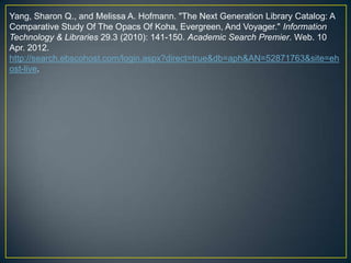 Yang, Sharon Q., and Melissa A. Hofmann. "The Next Generation Library Catalog: A
Comparative Study Of The Opacs Of Koha, Evergreen, And Voyager." Information
Technology & Libraries 29.3 (2010): 141-150. Academic Search Premier. Web. 10
Apr. 2012.
http://search.ebscohost.com/login.aspx?direct=true&db=aph&AN=52871763&site=eh
ost-live.
 