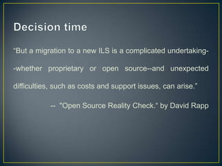 “But a migration to a new ILS is a complicated undertaking-

-whether proprietary or open source--and unexpected

difficulties, such as costs and support issues, can arise.”

           -- "Open Source Reality Check.“ by David Rapp
 