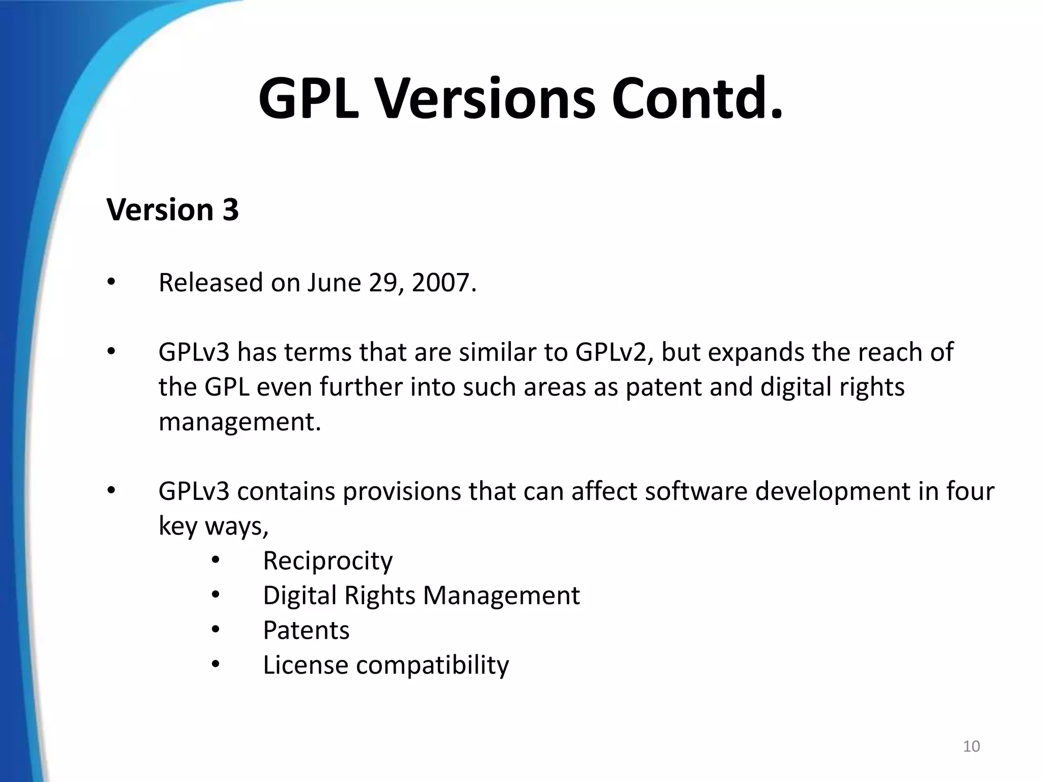 GPL Versions Contd.
Version 3
• Released on June 29, 2007.
• GPLv3 has terms that are similar to GPLv2, but expands the reach of
the GPL even further into such areas as patent and digital rights
management.
• GPLv3 contains provisions that can affect software development in four
key ways,
• Reciprocity
• Digital Rights Management
• Patents
• License compatibility
10
 