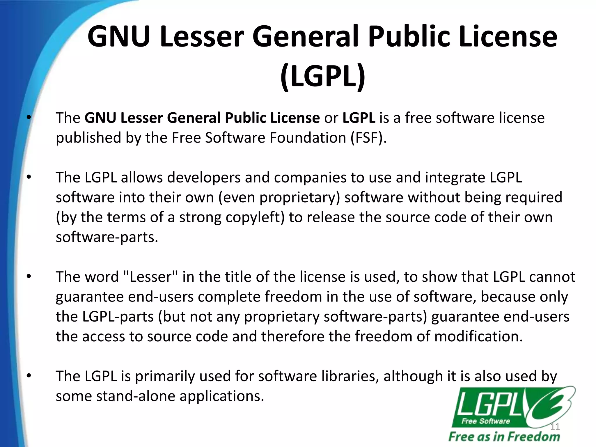 GNU Lesser General Public License
(LGPL)
• The GNU Lesser General Public License or LGPL is a free software license
published by the Free Software Foundation (FSF).
• The LGPL allows developers and companies to use and integrate LGPL
software into their own (even proprietary) software without being required
(by the terms of a strong copyleft) to release the source code of their own
software-parts.
• The word "Lesser" in the title of the license is used, to show that LGPL cannot
guarantee end-users complete freedom in the use of software, because only
the LGPL-parts (but not any proprietary software-parts) guarantee end-users
the access to source code and therefore the freedom of modification.
• The LGPL is primarily used for software libraries, although it is also used by
some stand-alone applications.
11
 
