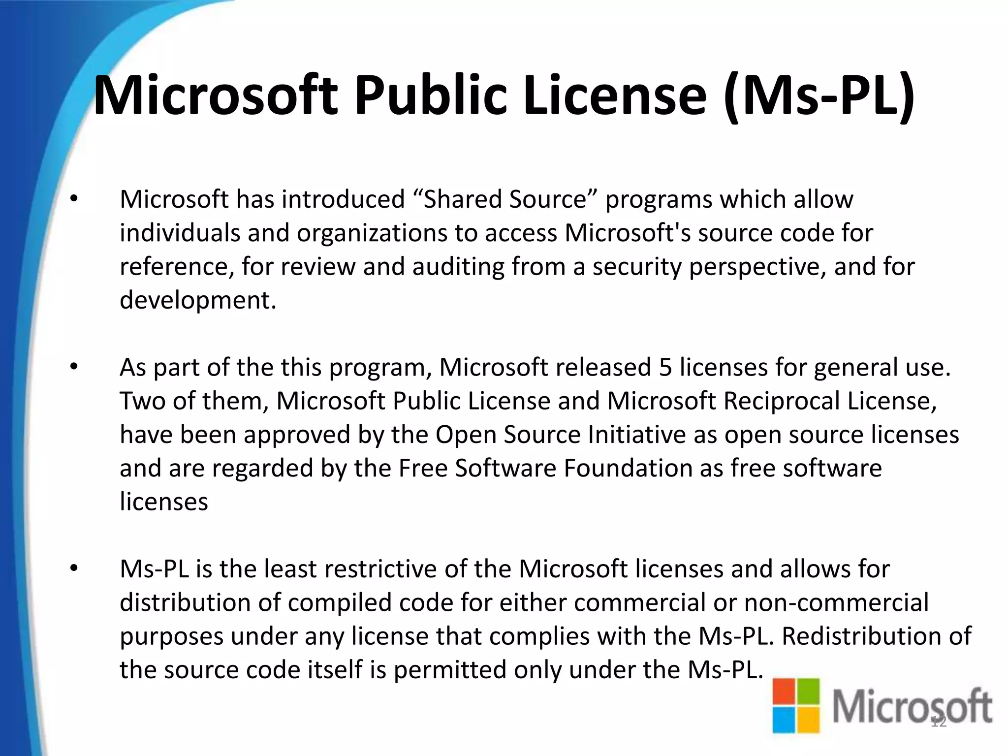 Microsoft Public License (Ms-PL)
• Microsoft has introduced “Shared Source” programs which allow
individuals and organizations to access Microsoft's source code for
reference, for review and auditing from a security perspective, and for
development.
• As part of the this program, Microsoft released 5 licenses for general use.
Two of them, Microsoft Public License and Microsoft Reciprocal License,
have been approved by the Open Source Initiative as open source licenses
and are regarded by the Free Software Foundation as free software
licenses
• Ms-PL is the least restrictive of the Microsoft licenses and allows for
distribution of compiled code for either commercial or non-commercial
purposes under any license that complies with the Ms-PL. Redistribution of
the source code itself is permitted only under the Ms-PL.
12
 