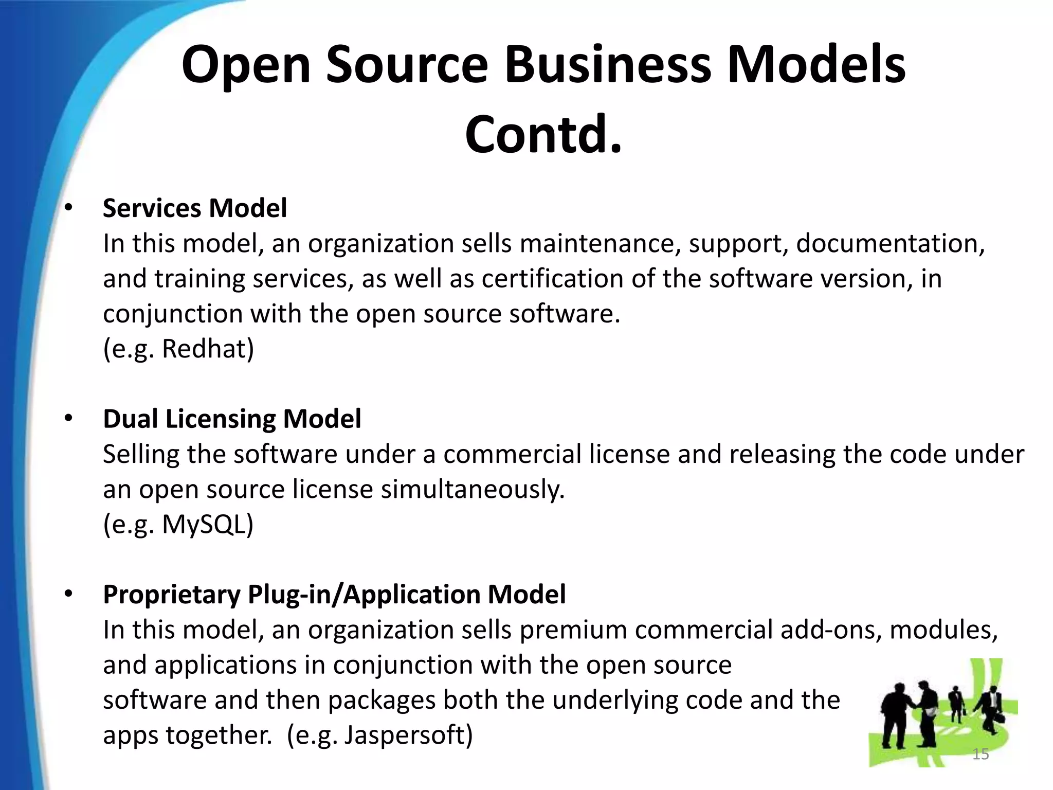 Open Source Business Models
Contd.
• Services Model
In this model, an organization sells maintenance, support, documentation,
and training services, as well as certification of the software version, in
conjunction with the open source software.
(e.g. Redhat)
• Dual Licensing Model
Selling the software under a commercial license and releasing the code under
an open source license simultaneously.
(e.g. MySQL)
• Proprietary Plug-in/Application Model
In this model, an organization sells premium commercial add-ons, modules,
and applications in conjunction with the open source
software and then packages both the underlying code and the
apps together. (e.g. Jaspersoft)
15
 