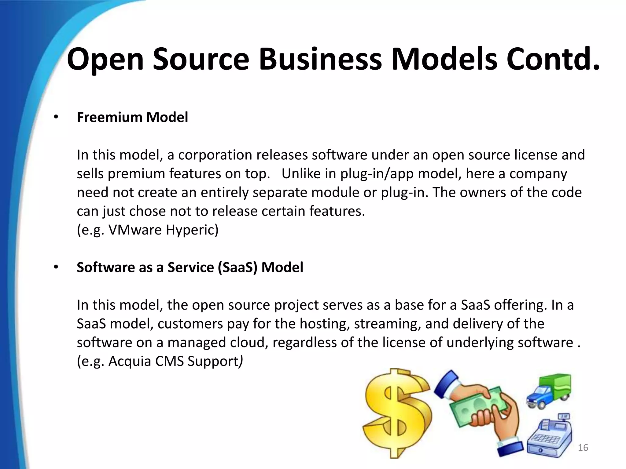Open Source Business Models Contd.
• Freemium Model
In this model, a corporation releases software under an open source license and
sells premium features on top. Unlike in plug-in/app model, here a company
need not create an entirely separate module or plug-in. The owners of the code
can just chose not to release certain features.
(e.g. VMware Hyperic)
• Software as a Service (SaaS) Model
In this model, the open source project serves as a base for a SaaS offering. In a
SaaS model, customers pay for the hosting, streaming, and delivery of the
software on a managed cloud, regardless of the license of underlying software .
(e.g. Acquia CMS Support)
16
 