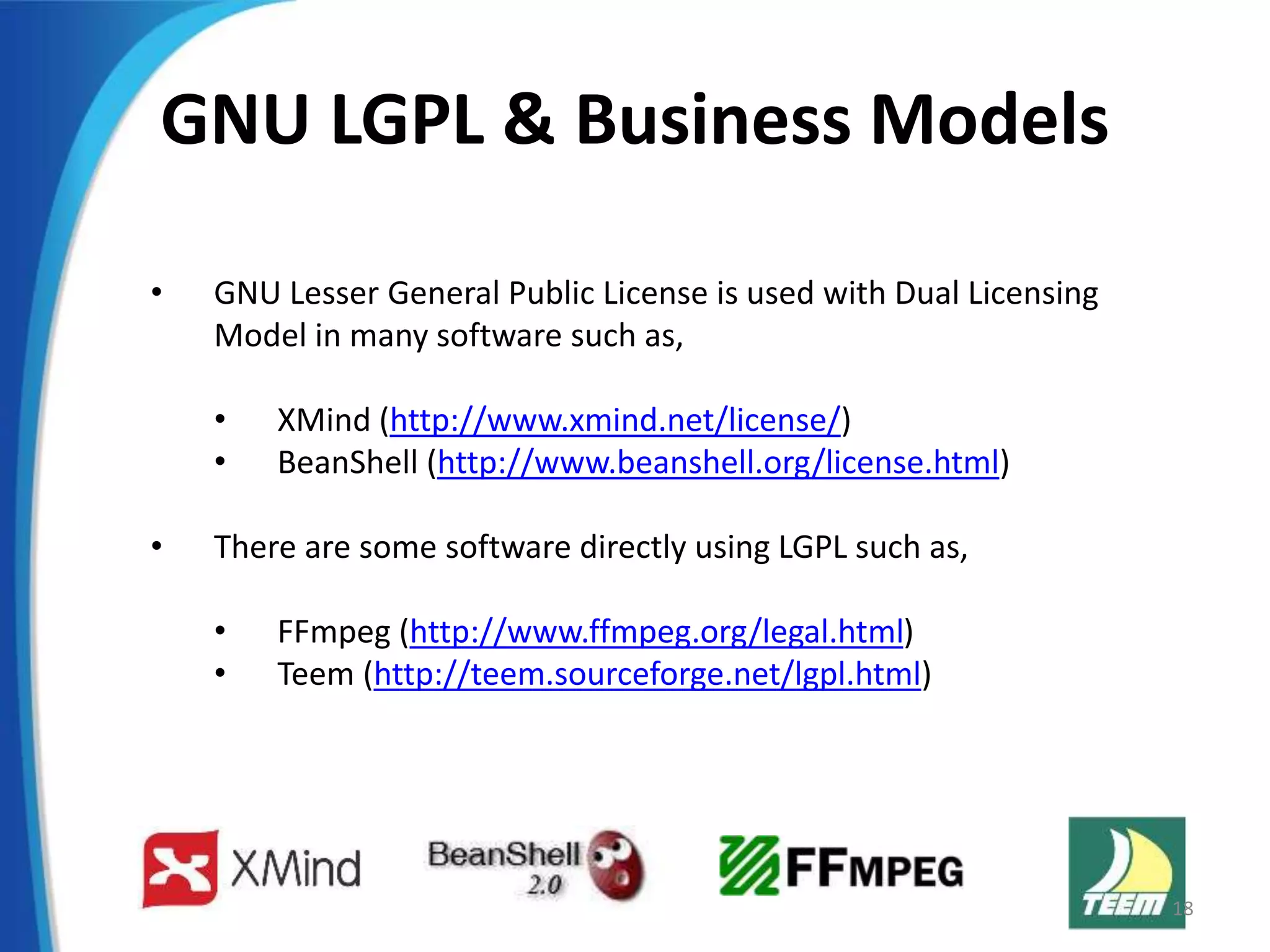 GNU LGPL & Business Models
• GNU Lesser General Public License is used with Dual Licensing
Model in many software such as,
• XMind (http://www.xmind.net/license/)
• BeanShell (http://www.beanshell.org/license.html)
• There are some software directly using LGPL such as,
• FFmpeg (http://www.ffmpeg.org/legal.html)
• Teem (http://teem.sourceforge.net/lgpl.html)
18
 