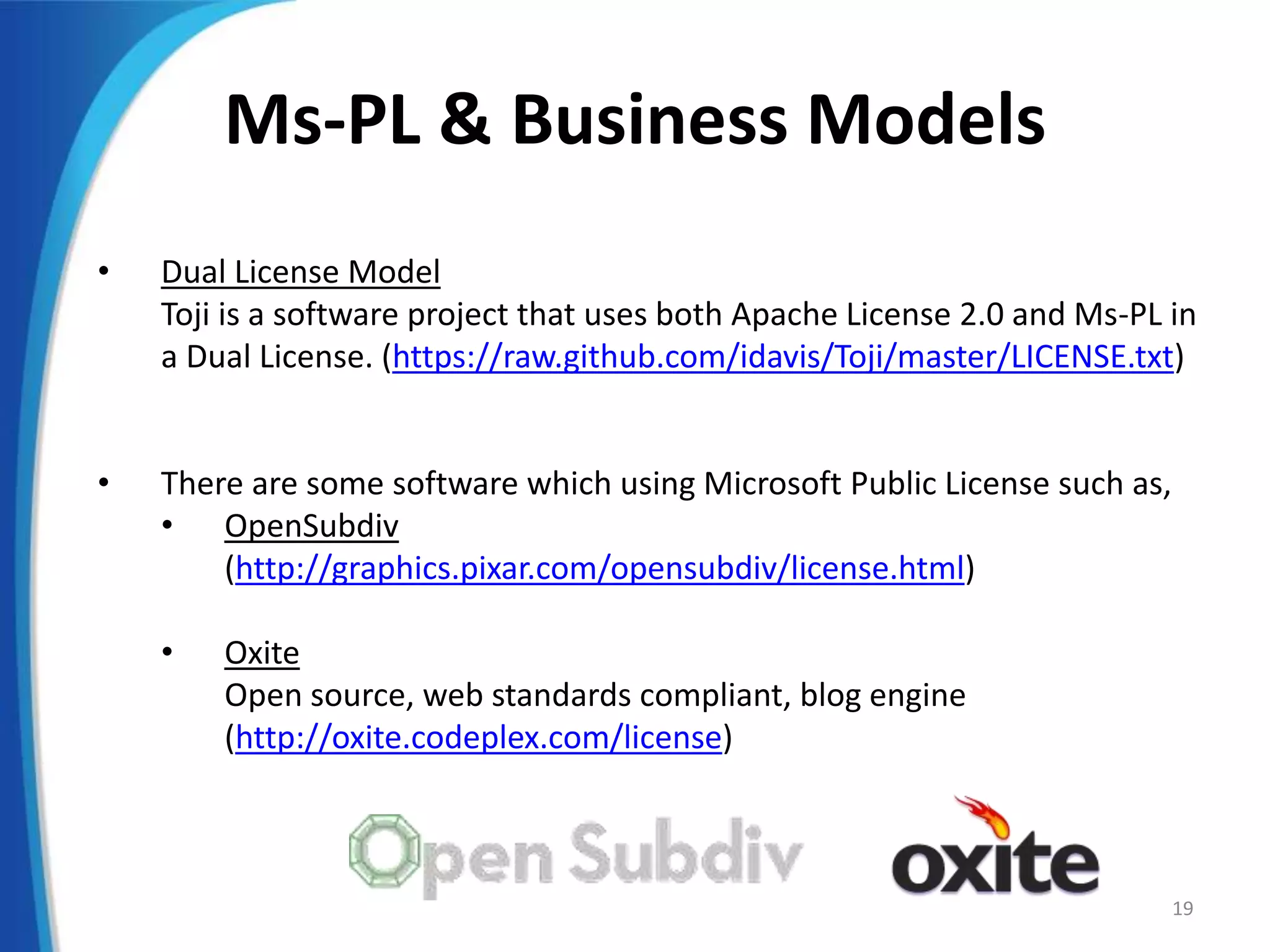 Ms-PL & Business Models
• Dual License Model
Toji is a software project that uses both Apache License 2.0 and Ms-PL in
a Dual License. (https://raw.github.com/idavis/Toji/master/LICENSE.txt)
• There are some software which using Microsoft Public License such as,
• OpenSubdiv
(http://graphics.pixar.com/opensubdiv/license.html)
• Oxite
Open source, web standards compliant, blog engine
(http://oxite.codeplex.com/license)
19
 