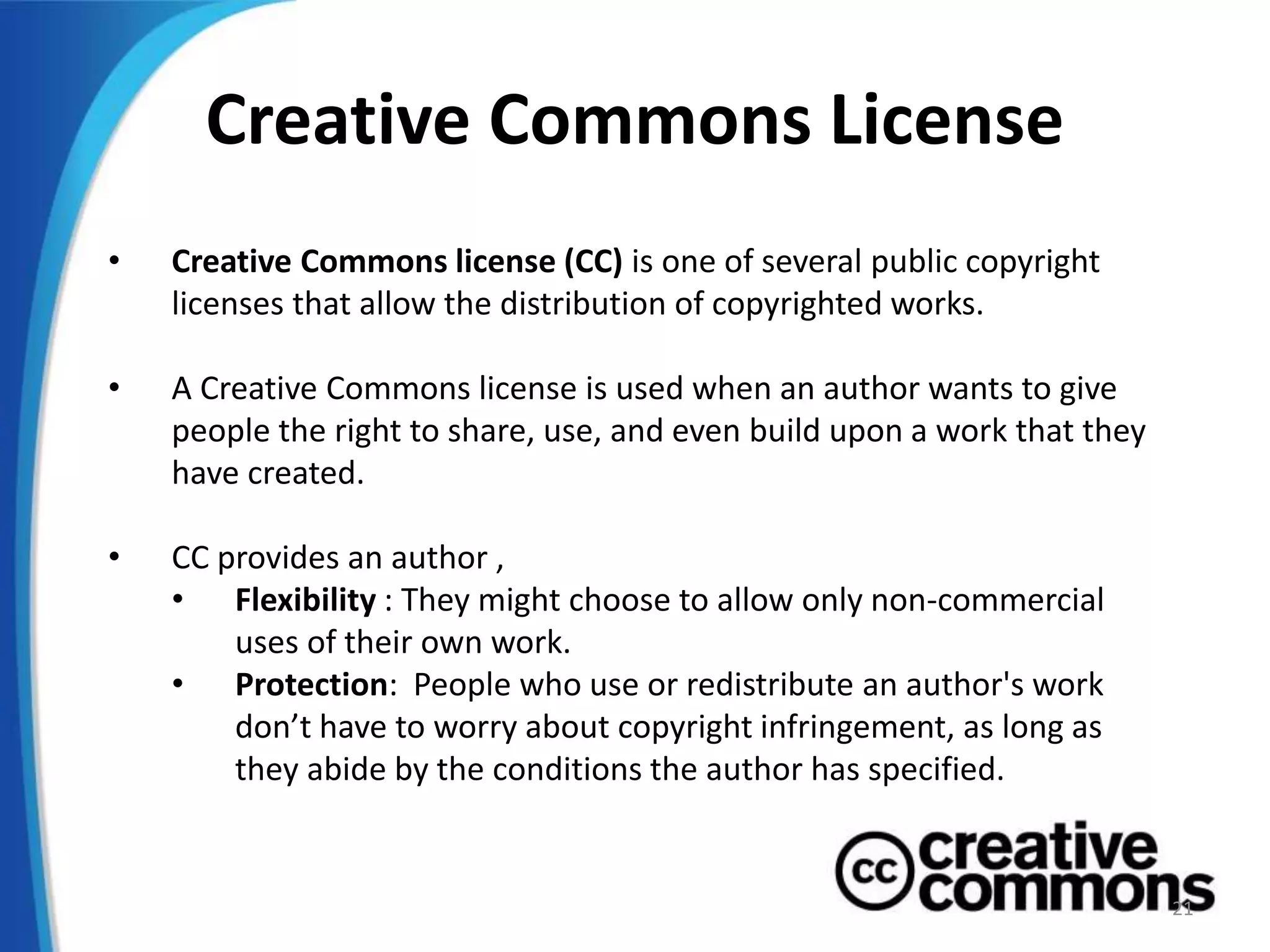 Creative Commons License
• Creative Commons license (CC) is one of several public copyright
licenses that allow the distribution of copyrighted works.
• A Creative Commons license is used when an author wants to give
people the right to share, use, and even build upon a work that they
have created.
• CC provides an author ,
• Flexibility : They might choose to allow only non-commercial
uses of their own work.
• Protection: People who use or redistribute an author's work
don’t have to worry about copyright infringement, as long as
they abide by the conditions the author has specified.
21
 