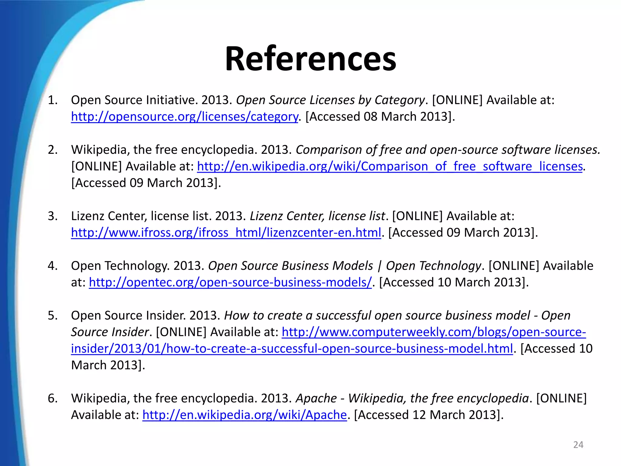 References
1. Open Source Initiative. 2013. Open Source Licenses by Category. [ONLINE] Available at:
http://opensource.org/licenses/category. [Accessed 08 March 2013].
2. Wikipedia, the free encyclopedia. 2013. Comparison of free and open-source software licenses.
[ONLINE] Available at: http://en.wikipedia.org/wiki/Comparison_of_free_software_licenses.
[Accessed 09 March 2013].
3. Lizenz Center, license list. 2013. Lizenz Center, license list. [ONLINE] Available at:
http://www.ifross.org/ifross_html/lizenzcenter-en.html. [Accessed 09 March 2013].
4. Open Technology. 2013. Open Source Business Models | Open Technology. [ONLINE] Available
at: http://opentec.org/open-source-business-models/. [Accessed 10 March 2013].
5. Open Source Insider. 2013. How to create a successful open source business model - Open
Source Insider. [ONLINE] Available at: http://www.computerweekly.com/blogs/open-source-
insider/2013/01/how-to-create-a-successful-open-source-business-model.html. [Accessed 10
March 2013].
6. Wikipedia, the free encyclopedia. 2013. Apache - Wikipedia, the free encyclopedia. [ONLINE]
Available at: http://en.wikipedia.org/wiki/Apache. [Accessed 12 March 2013].
24
 