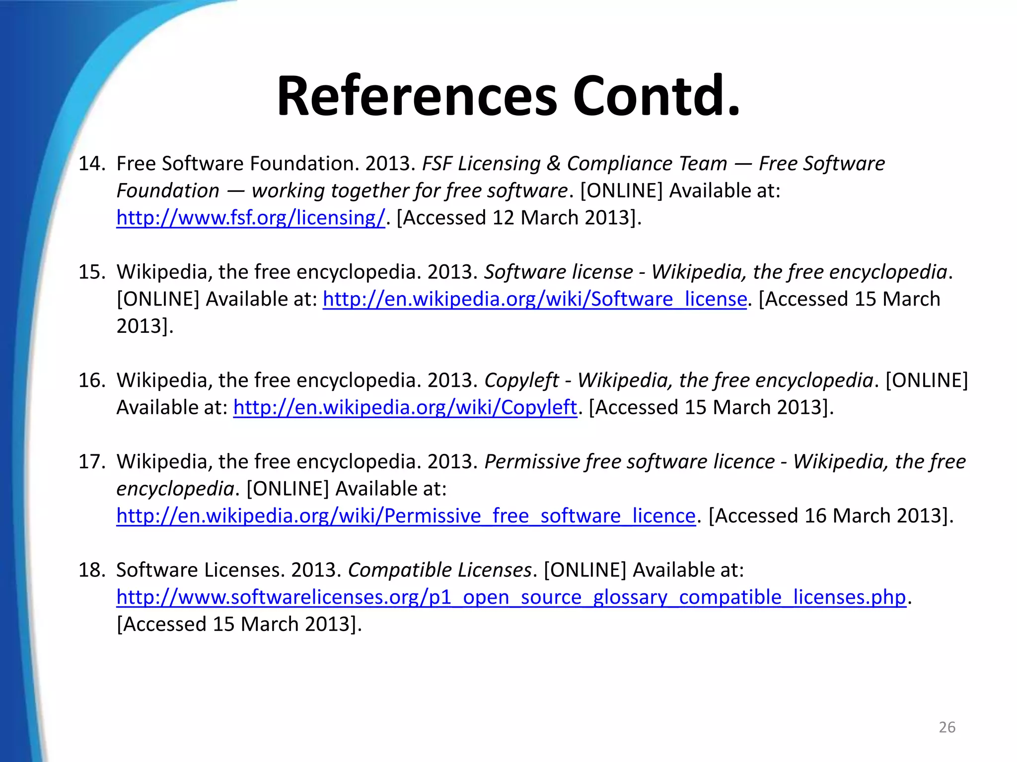 References Contd.
14. Free Software Foundation. 2013. FSF Licensing & Compliance Team — Free Software
Foundation — working together for free software. [ONLINE] Available at:
http://www.fsf.org/licensing/. [Accessed 12 March 2013].
15. Wikipedia, the free encyclopedia. 2013. Software license - Wikipedia, the free encyclopedia.
[ONLINE] Available at: http://en.wikipedia.org/wiki/Software_license. [Accessed 15 March
2013].
16. Wikipedia, the free encyclopedia. 2013. Copyleft - Wikipedia, the free encyclopedia. [ONLINE]
Available at: http://en.wikipedia.org/wiki/Copyleft. [Accessed 15 March 2013].
17. Wikipedia, the free encyclopedia. 2013. Permissive free software licence - Wikipedia, the free
encyclopedia. [ONLINE] Available at:
http://en.wikipedia.org/wiki/Permissive_free_software_licence. [Accessed 16 March 2013].
18. Software Licenses. 2013. Compatible Licenses. [ONLINE] Available at:
http://www.softwarelicenses.org/p1_open_source_glossary_compatible_licenses.php.
[Accessed 15 March 2013].
26
 
