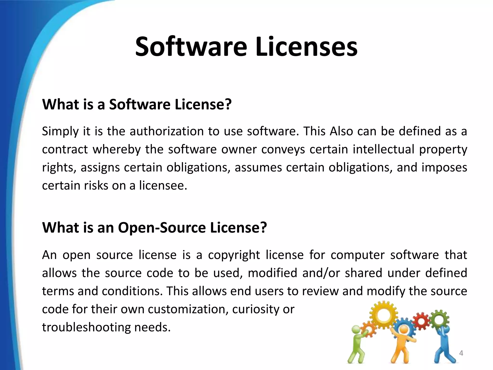 Software Licenses
What is a Software License?
Simply it is the authorization to use software. This Also can be defined as a
contract whereby the software owner conveys certain intellectual property
rights, assigns certain obligations, assumes certain obligations, and imposes
certain risks on a licensee.
What is an Open-Source License?
An open source license is a copyright license for computer software that
allows the source code to be used, modified and/or shared under defined
terms and conditions. This allows end users to review and modify the source
code for their own customization, curiosity or
troubleshooting needs.
4
 