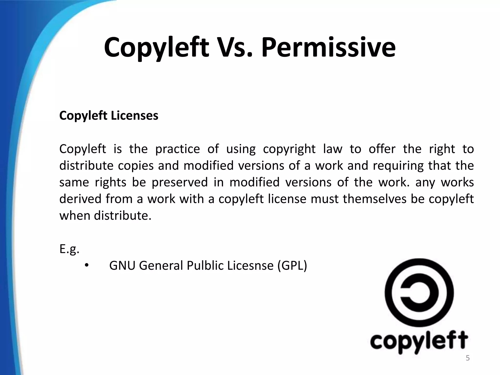 Copyleft Vs. Permissive
Copyleft Licenses
Copyleft is the practice of using copyright law to offer the right to
distribute copies and modified versions of a work and requiring that the
same rights be preserved in modified versions of the work. any works
derived from a work with a copyleft license must themselves be copyleft
when distribute.
E.g.
• GNU General Pulblic Licesnse (GPL)
5
 