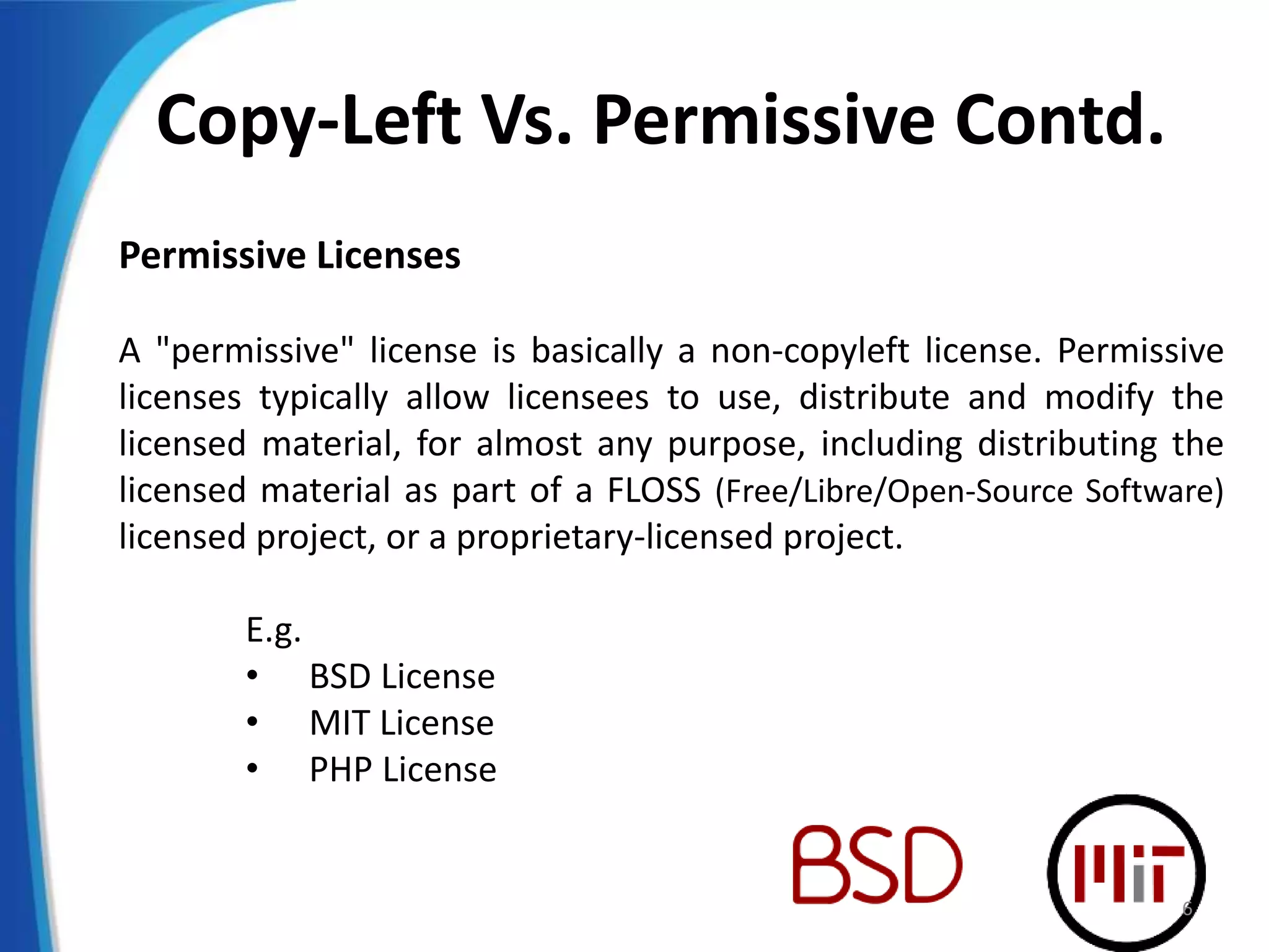 Copy-Left Vs. Permissive Contd.
Permissive Licenses
A "permissive" license is basically a non-copyleft license. Permissive
licenses typically allow licensees to use, distribute and modify the
licensed material, for almost any purpose, including distributing the
licensed material as part of a FLOSS (Free/Libre/Open-Source Software)
licensed project, or a proprietary-licensed project.
E.g.
• BSD License
• MIT License
• PHP License
6
 
